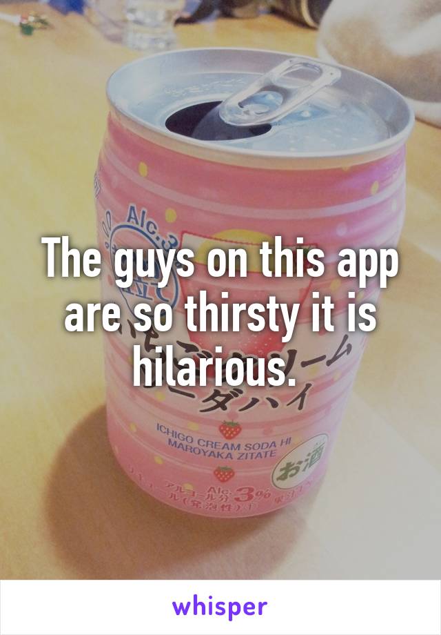 The guys on this app are so thirsty it is hilarious. 