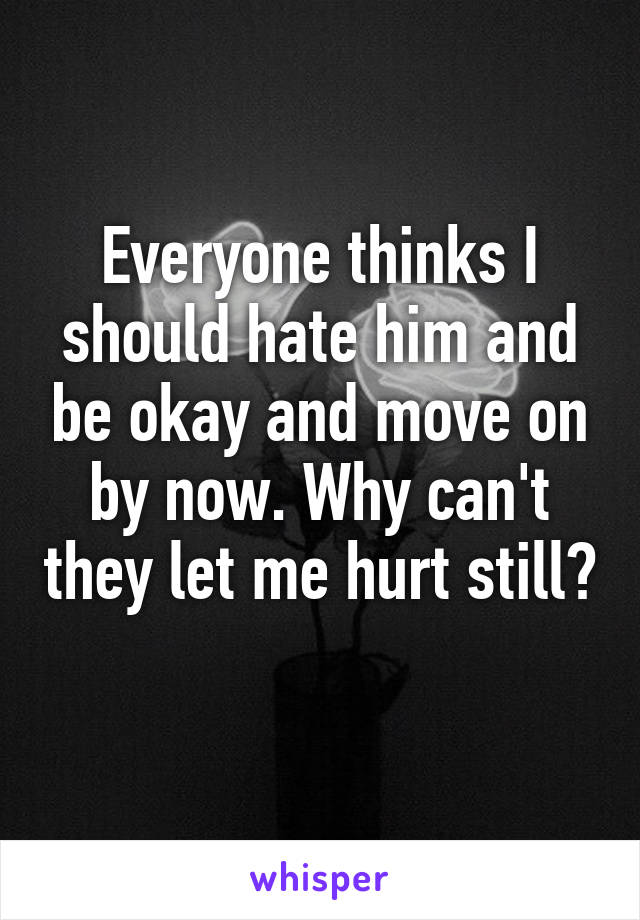 Everyone thinks I should hate him and be okay and move on by now. Why can't they let me hurt still? 