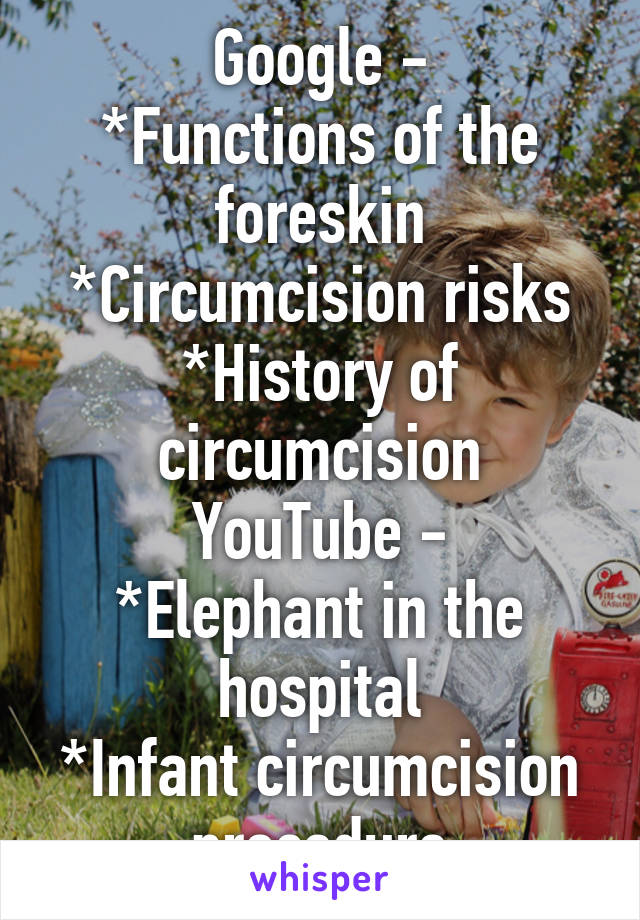 KNOW YOUR SHIT

Google -
*Functions of the foreskin
*Circumcision risks
*History of circumcision
YouTube -
*Elephant in the hospital
*Infant circumcision procedure

Happy learning!