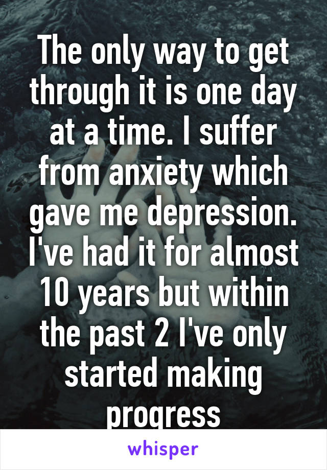 The only way to get through it is one day at a time. I suffer from anxiety which gave me depression. I've had it for almost 10 years but within the past 2 I've only started making progress