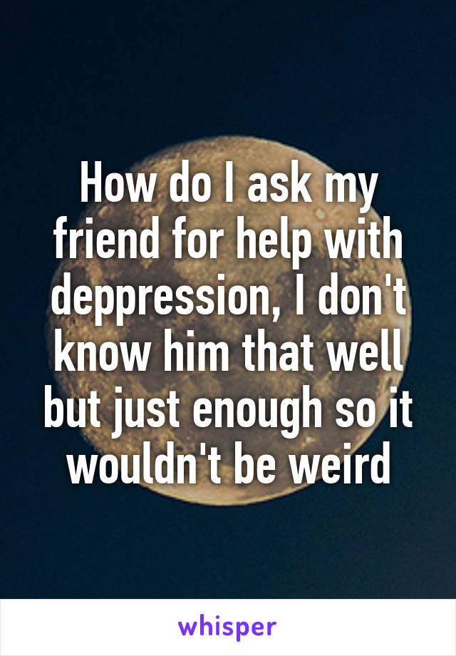 How do I ask my friend for help with deppression, I don't know him that well but just enough so it wouldn't be weird