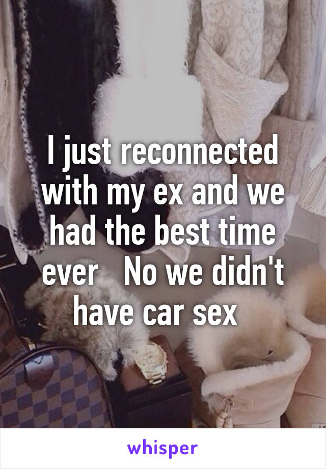 I just reconnected with my ex and we had the best time ever   No we didn't have car sex  