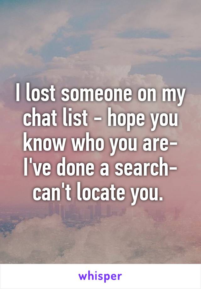 I lost someone on my chat list - hope you know who you are- I've done a search- can't locate you. 