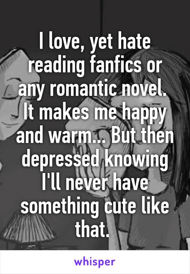 I love, yet hate reading fanfics or any romantic novel. 
It makes me happy and warm... But then depressed knowing I'll never have something cute like that. 