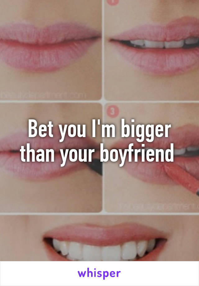 Bet you I'm bigger than your boyfriend 