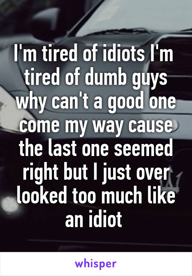 I'm tired of idiots I'm  tired of dumb guys why can't a good one come my way cause the last one seemed right but I just over looked too much like an idiot 