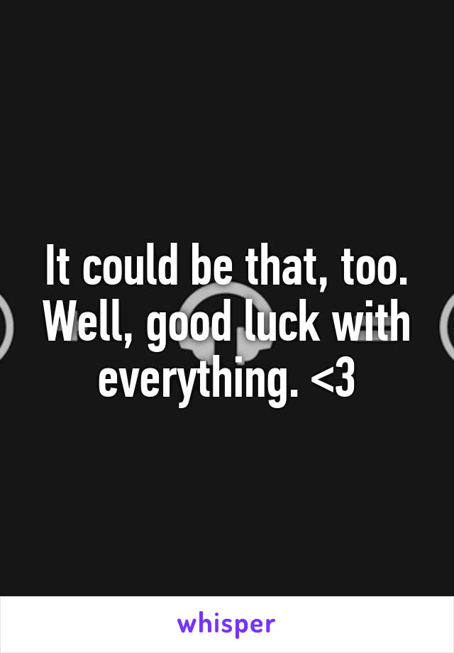 It could be that, too. Well, good luck with everything. <3