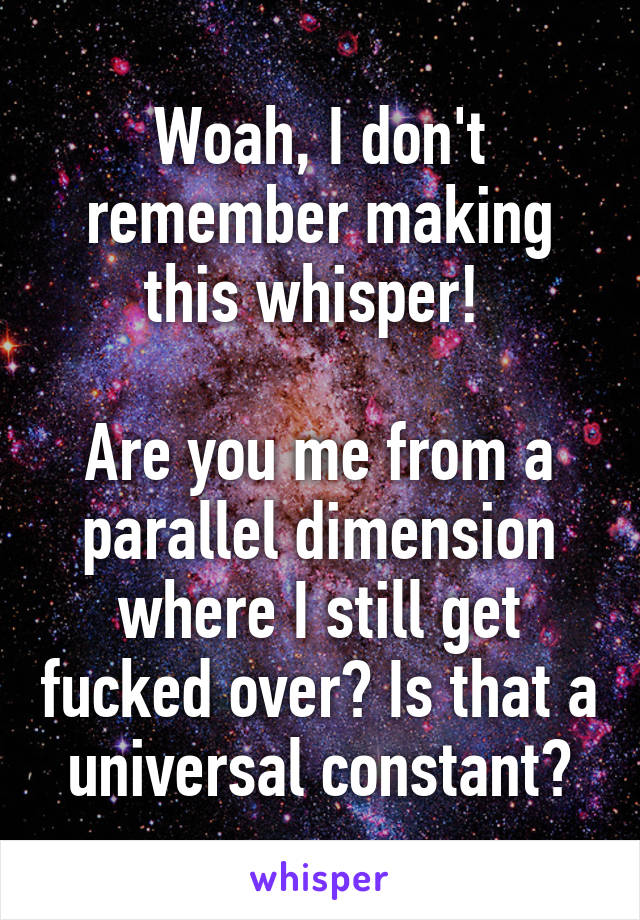 Woah, I don't remember making this whisper! 

Are you me from a parallel dimension where I still get fucked over? Is that a universal constant?