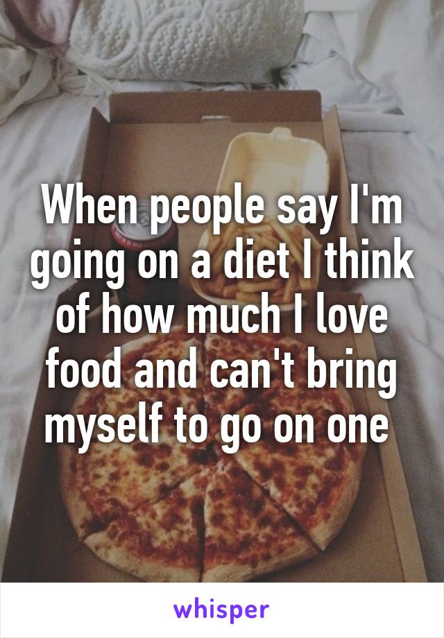 When people say I'm going on a diet I think of how much I love food and can't bring myself to go on one 