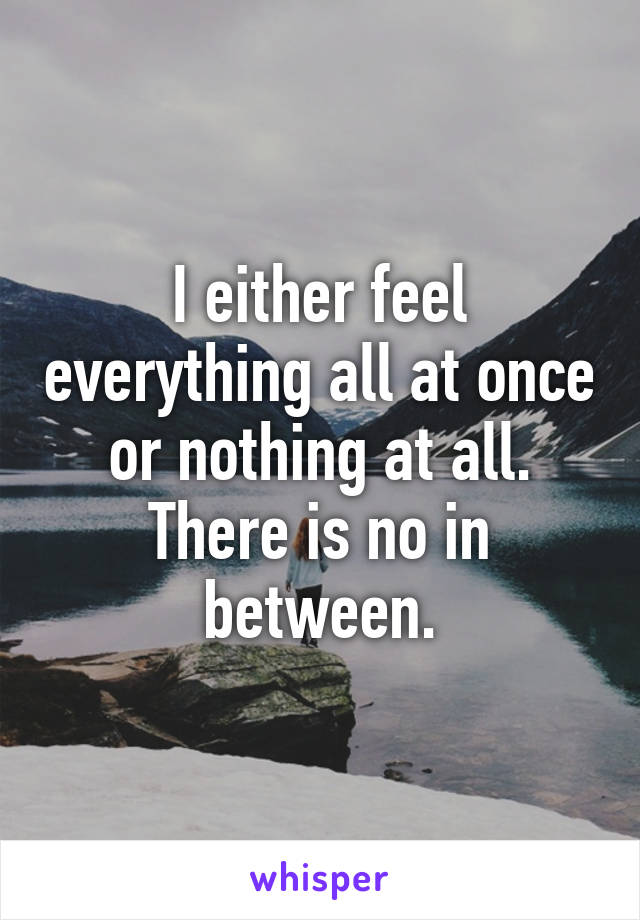 I either feel everything all at once or nothing at all. There is no in between.