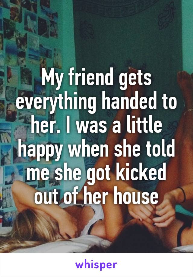 My friend gets everything handed to her. I was a little happy when she told me she got kicked out of her house