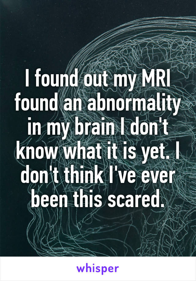 I found out my MRI found an abnormality in my brain I don't know what it is yet. I don't think I've ever been this scared.