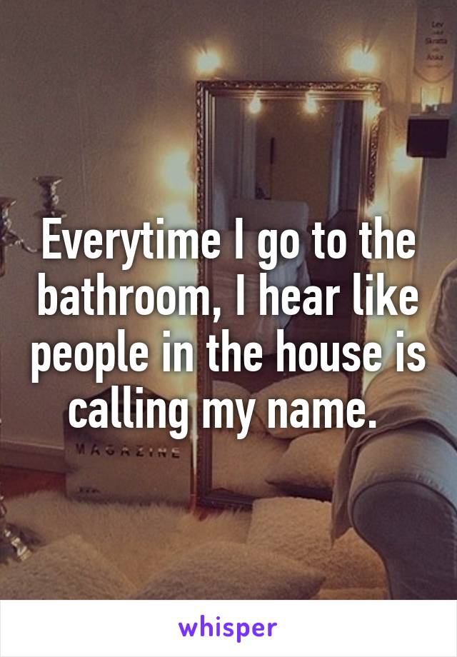 Everytime I go to the bathroom, I hear like people in the house is calling my name. 