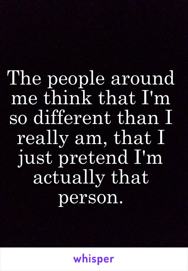 The people around me think that I'm so different than I really am, that I just pretend I'm actually that person. 
 