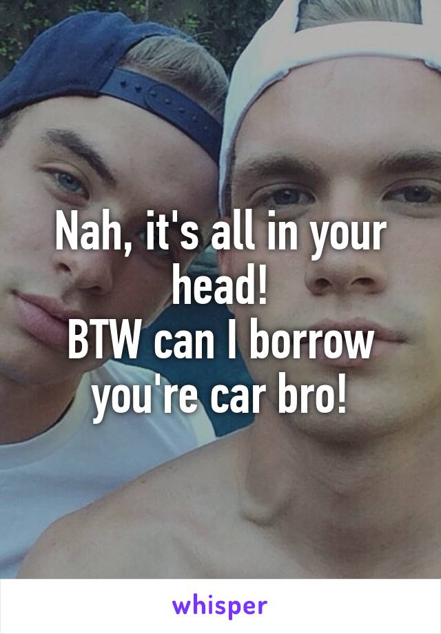 Nah, it's all in your head!
BTW can I borrow you're car bro!