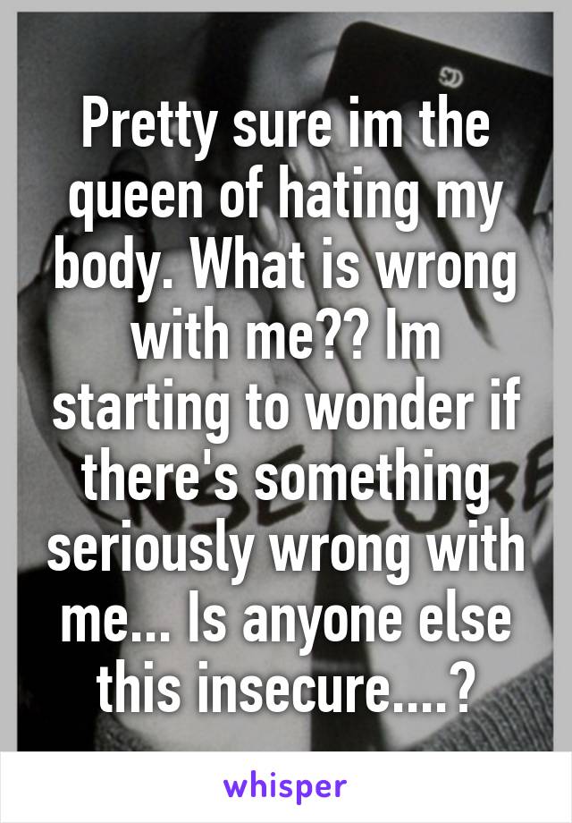 Pretty sure im the queen of hating my body. What is wrong with me?? Im starting to wonder if there's something seriously wrong with me... Is anyone else this insecure....?