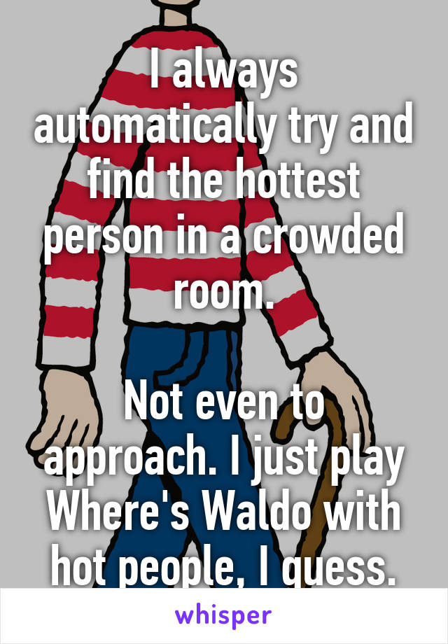 I always automatically try and find the hottest person in a crowded room.

Not even to approach. I just play Where's Waldo with hot people, I guess.