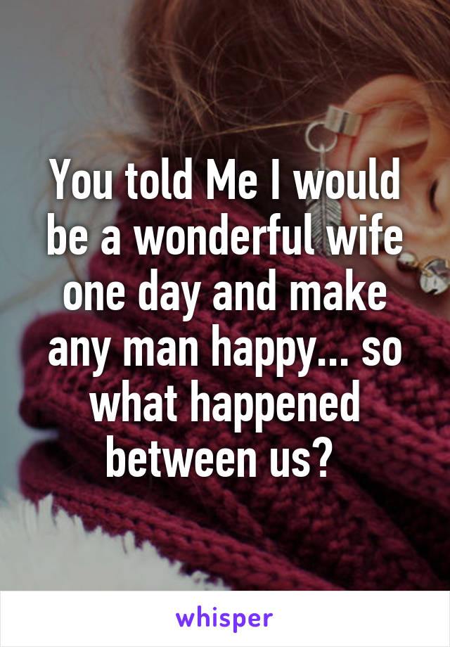 You told Me I would be a wonderful wife one day and make any man happy... so what happened between us? 