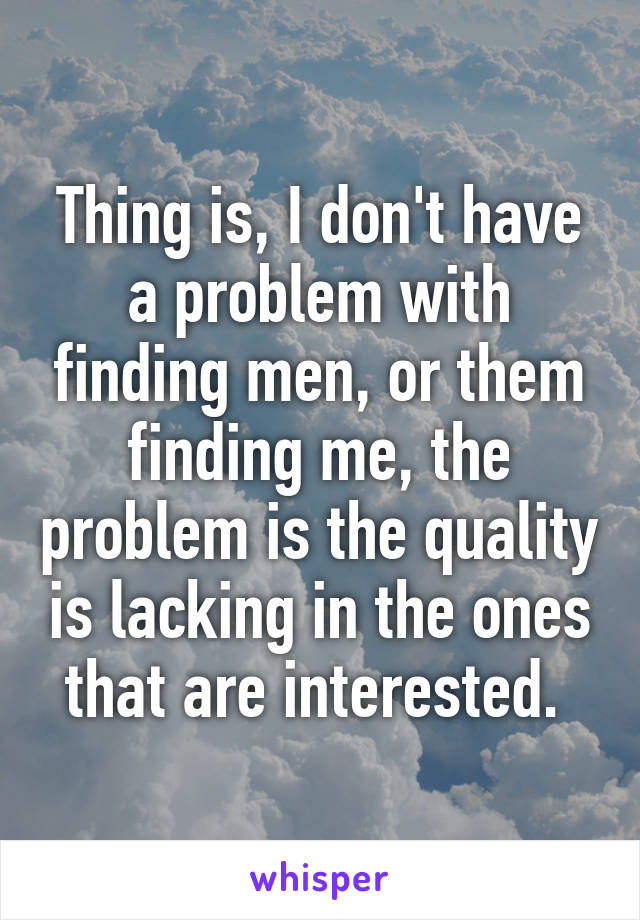 Thing is, I don't have a problem with finding men, or them finding me, the problem is the quality is lacking in the ones that are interested. 