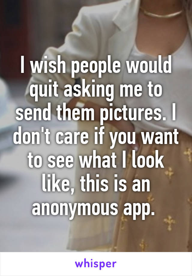 I wish people would quit asking me to send them pictures. I don't care if you want to see what I look like, this is an anonymous app. 