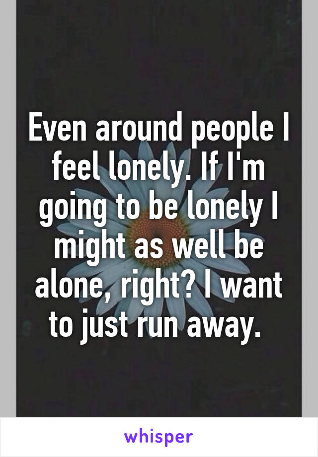 Even around people I feel lonely. If I'm going to be lonely I might as well be alone, right? I want to just run away. 