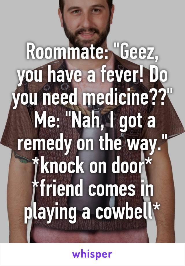 Roommate: "Geez, you have a fever! Do you need medicine??"
 Me: "Nah, I got a remedy on the way."
*knock on door*
*friend comes in playing a cowbell*