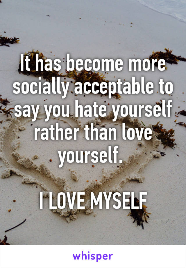 It has become more socially acceptable to say you hate yourself rather than love yourself. 

I LOVE MYSELF