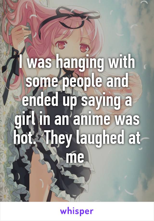 I was hanging with some people and ended up saying a girl in an anime was hot.  They laughed at me 