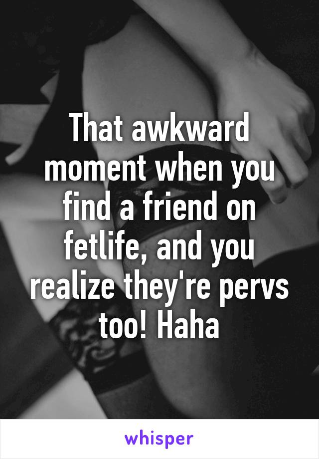 That awkward moment when you find a friend on fetlife, and you realize they're pervs too! Haha