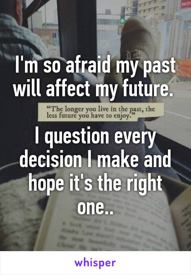 I'm so afraid my past will affect my future. 

I question every decision I make and hope it's the right one..