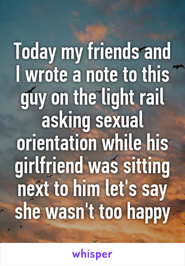 Today my friends and I wrote a note to this guy on the light rail asking sexual orientation while his girlfriend was sitting next to him let's say she wasn't too happy