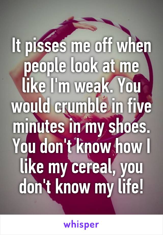 It pisses me off when people look at me like I'm weak. You would crumble in five minutes in my shoes. You don't know how I like my cereal, you don't know my life!