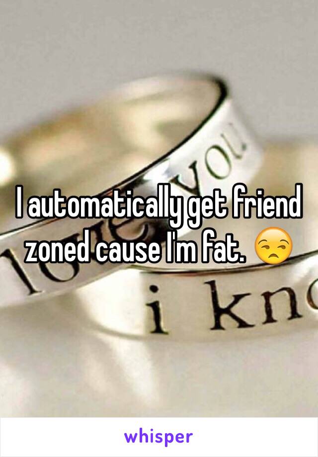 I automatically get friend zoned cause I'm fat. 😒