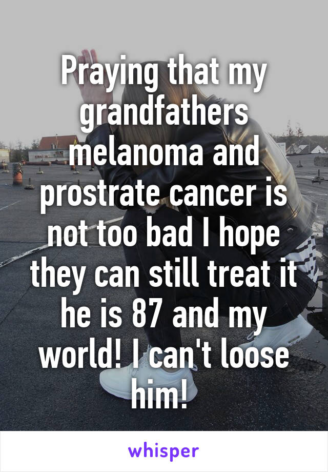 Praying that my grandfathers melanoma and prostrate cancer is not too bad I hope they can still treat it he is 87 and my world! I can't loose him! 