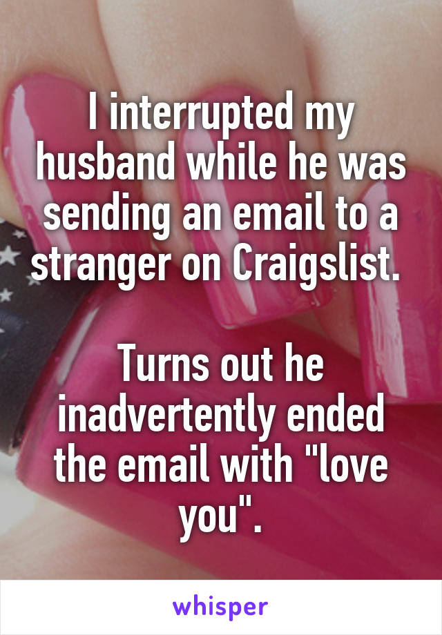I interrupted my husband while he was sending an email to a stranger on Craigslist. 

Turns out he inadvertently ended the email with "love you".
