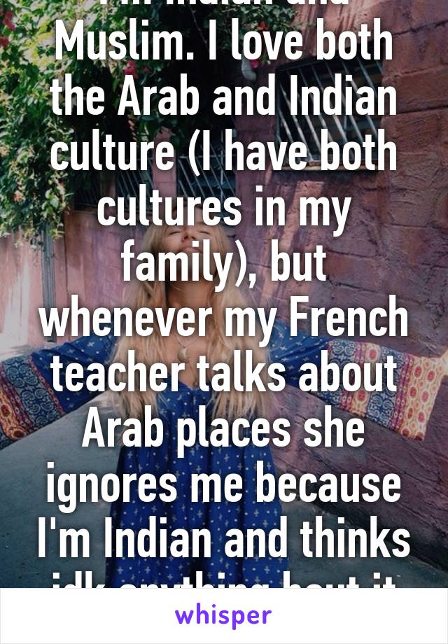 I'm Indian and Muslim. I love both the Arab and Indian culture (I have both cultures in my family), but whenever my French teacher talks about Arab places she ignores me because I'm Indian and thinks idk anything bout it but i do.