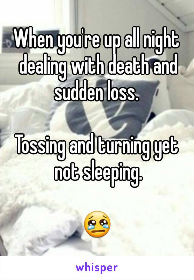 When you're up all night dealing with death and sudden loss. 

Tossing and turning yet not sleeping.

😢