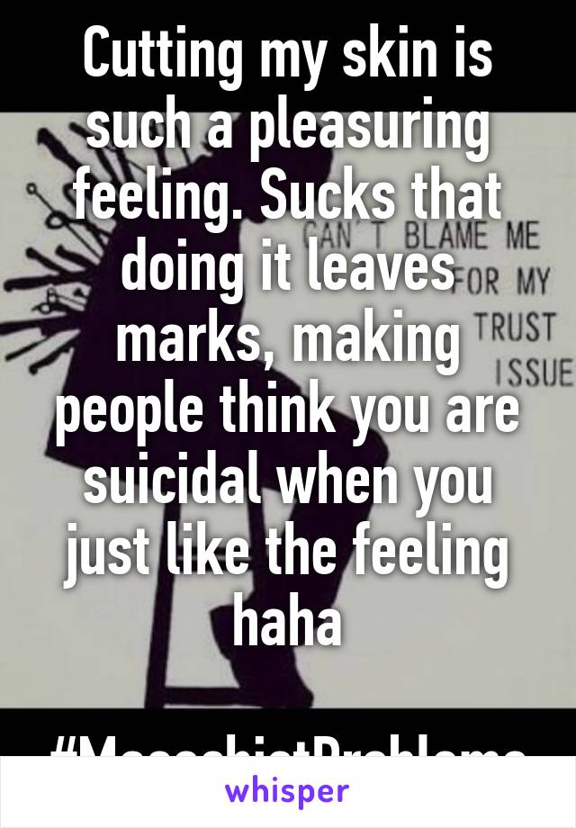 Cutting my skin is such a pleasuring feeling. Sucks that doing it leaves marks, making people think you are suicidal when you just like the feeling haha

#MasochistProblems