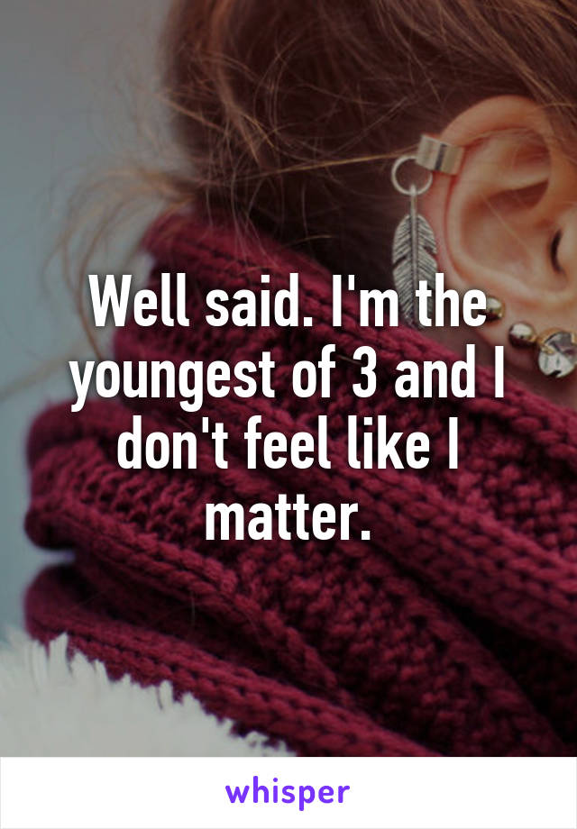 Well said. I'm the youngest of 3 and I don't feel like I matter.