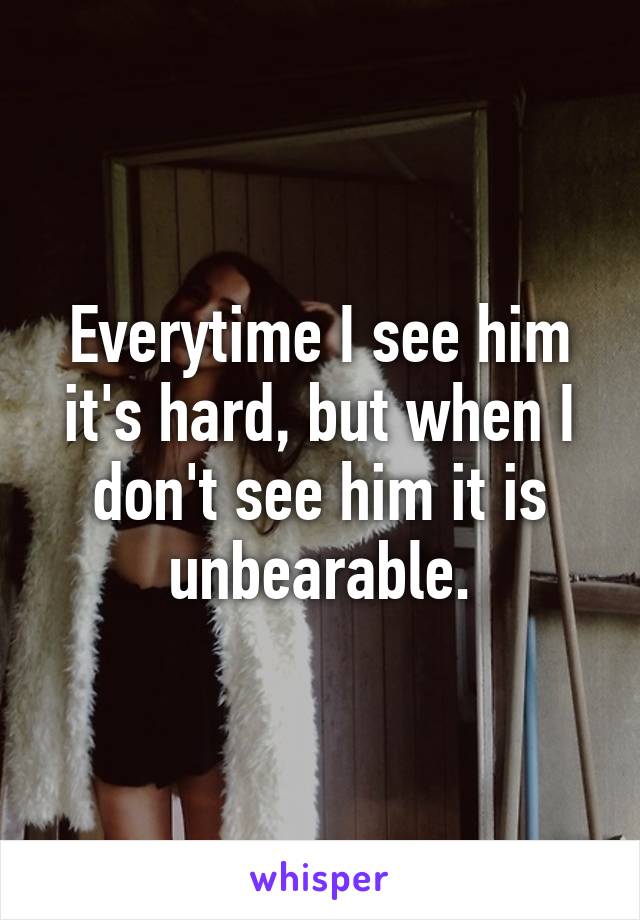 Everytime I see him it's hard, but when I don't see him it is unbearable.