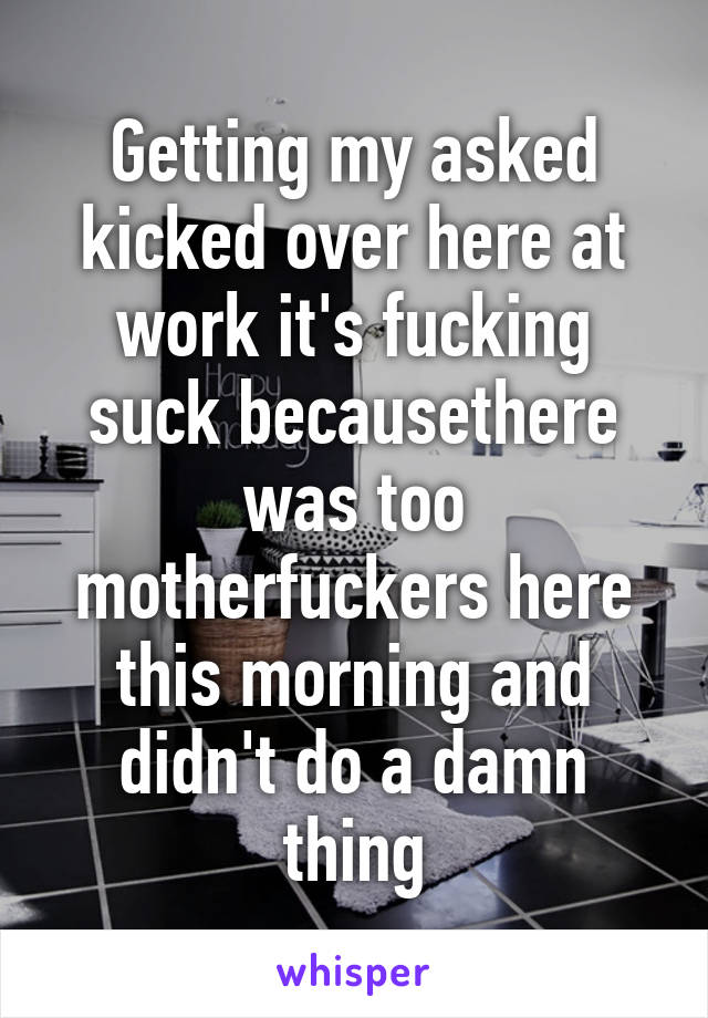 Getting my asked kicked over here at work it's fucking suck becausethere was too motherfuckers here this morning and didn't do a damn thing