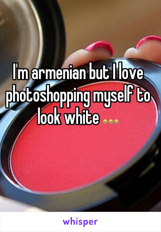 I'm armenian but I love photoshopping myself to look white 😂😂😂