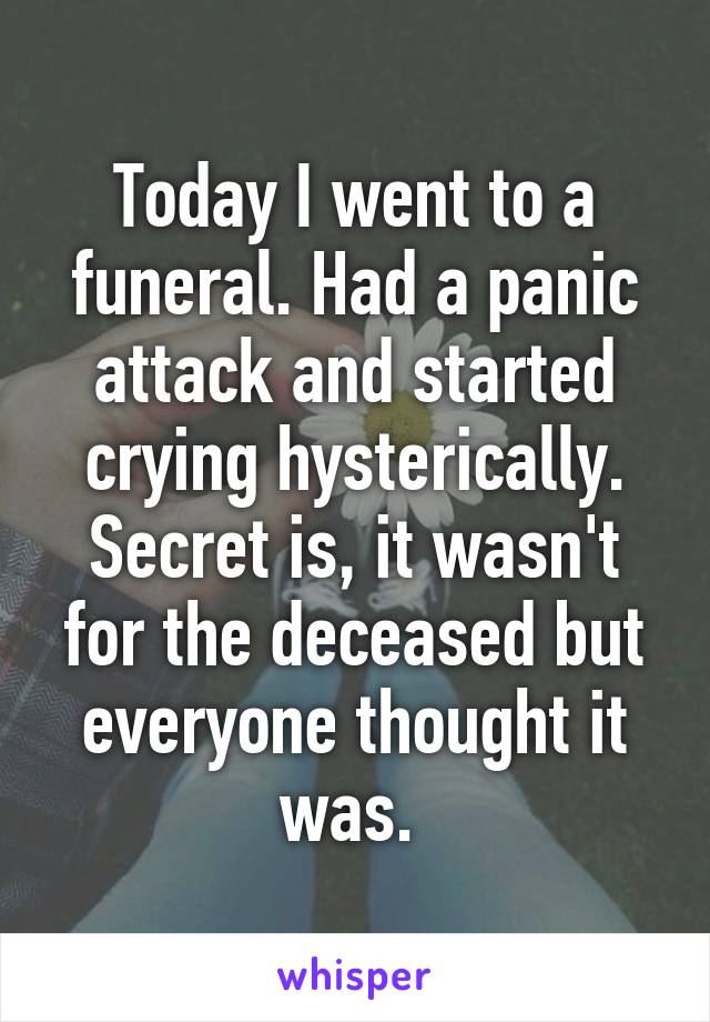 Today I went to a funeral. Had a panic attack and started crying hysterically. Secret is, it wasn't for the deceased but everyone thought it was. 