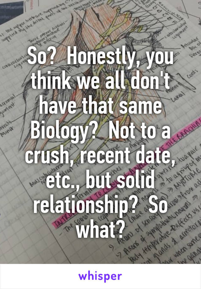 So?  Honestly, you think we all don't have that same
Biology?  Not to a crush, recent date, etc., but solid relationship?  So what?