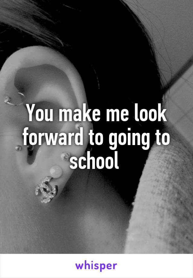 You make me look forward to going to school 