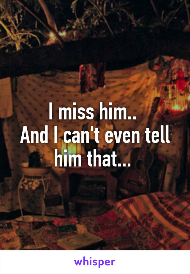 I miss him.. 
And I can't even tell him that... 