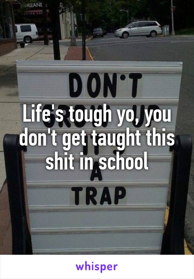 Life's tough yo, you don't get taught this shit in school