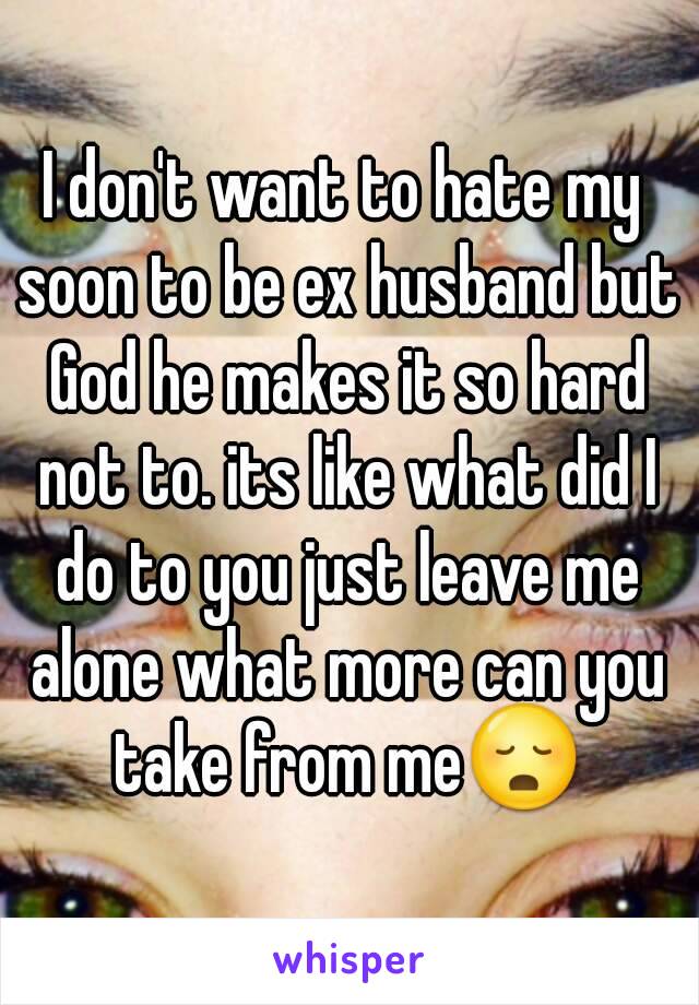 I don't want to hate my soon to be ex husband but God he makes it so hard not to. its like what did I do to you just leave me alone what more can you take from me😳