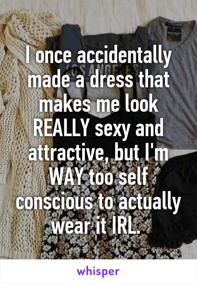 I once accidentally made a dress that makes me look REALLY sexy and attractive, but I'm WAY too self conscious to actually wear it IRL. 