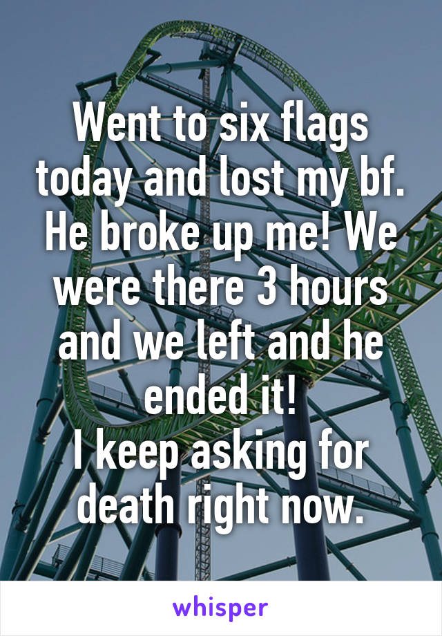 Went to six flags today and lost my bf. He broke up me! We were there 3 hours and we left and he ended it!
I keep asking for death right now.